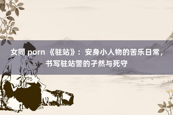 女同 porn 《驻站》：安身小人物的苦乐日常，书写驻站警的孑然与死守