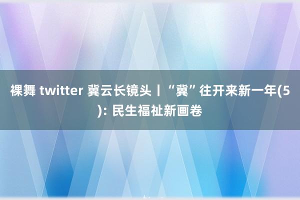 裸舞 twitter 冀云长镜头丨“冀”往开来新一年(5): 民生福祉新画卷