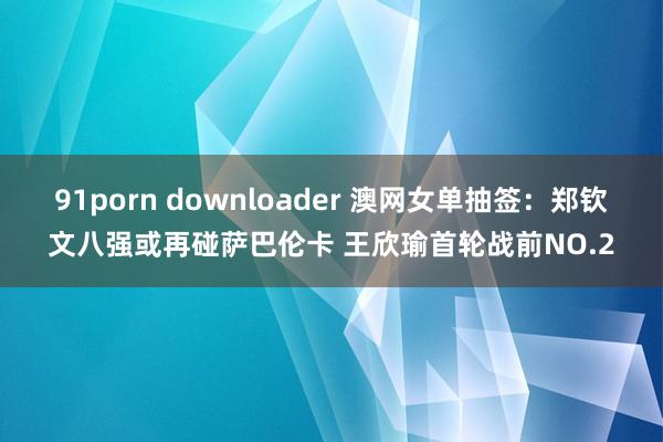 91porn downloader 澳网女单抽签：郑钦文八强或再碰萨巴伦卡 王欣瑜首轮战前NO.2