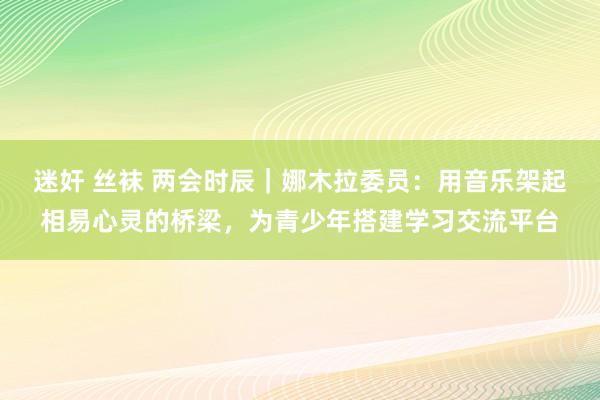 迷奸 丝袜 两会时辰｜娜木拉委员：用音乐架起相易心灵的桥梁，为青少年搭建学习交流平台