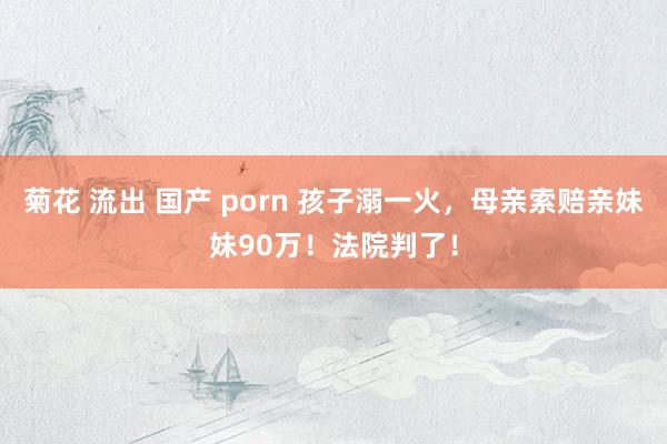 菊花 流出 国产 porn 孩子溺一火，母亲索赔亲妹妹90万！法院判了！