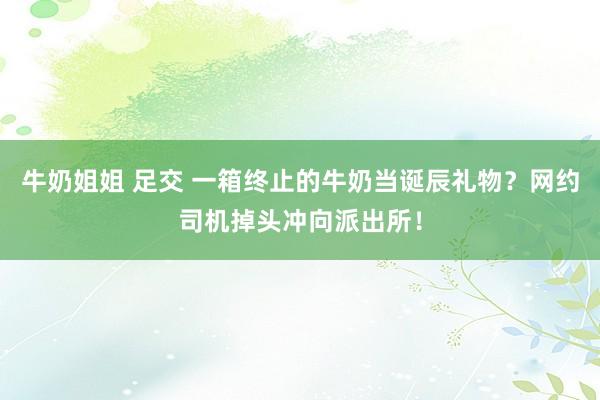 牛奶姐姐 足交 一箱终止的牛奶当诞辰礼物？网约司机掉头冲向派出所！