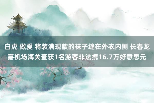 白虎 做爱 将装满现款的袜子缝在外衣内侧 长春龙嘉机场海关查获1名游客非法携16.7万好意思元