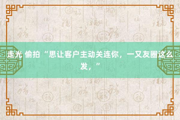 走光 偷拍 “思让客户主动关连你，一又友圈这么发，”