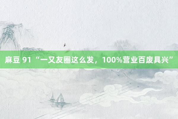 麻豆 91 “一又友圈这么发，100%营业百废具兴”