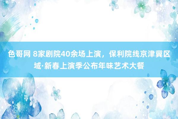 色哥网 8家剧院40余场上演，保利院线京津冀区域·新春上演季公布年味艺术大餐