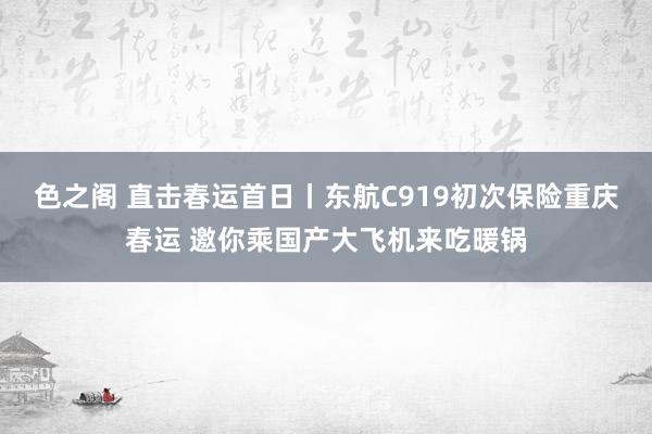 色之阁 直击春运首日丨东航C919初次保险重庆春运 邀你乘国产大飞机来吃暖锅