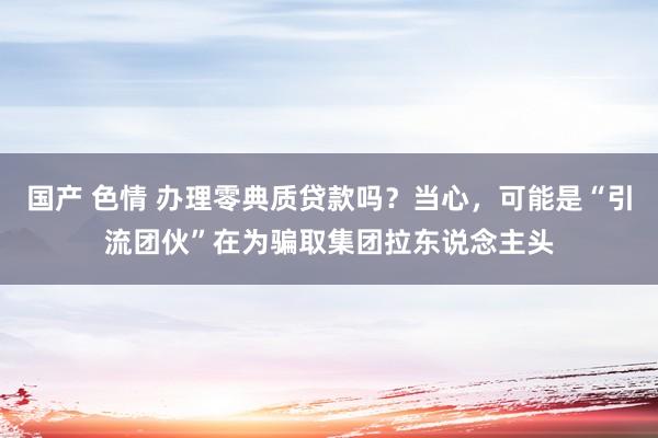 国产 色情 办理零典质贷款吗？当心，可能是“引流团伙”在为骗取集团拉东说念主头