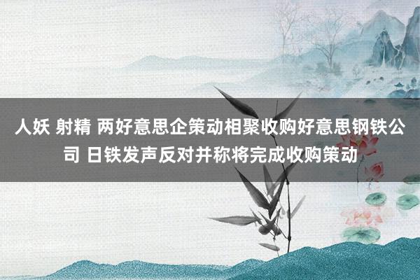 人妖 射精 两好意思企策动相聚收购好意思钢铁公司 日铁发声反对并称将完成收购策动