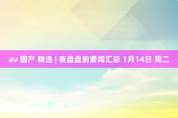 av 国产 精选 | 夜盘盘前要闻汇总 1月14日 周二