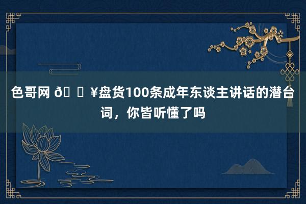 色哥网 🔥盘货100条成年东谈主讲话的潜台词，你皆听懂了吗