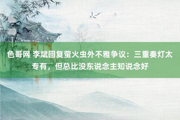 色哥网 李斌回复萤火虫外不雅争议：三重奏灯太专有，但总比没东说念主知说念好