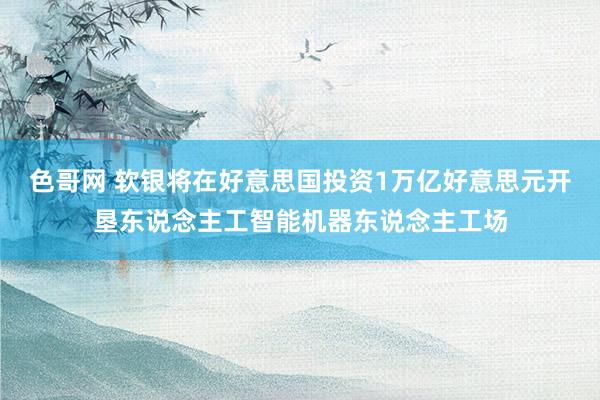 色哥网 软银将在好意思国投资1万亿好意思元开垦东说念主工智能机器东说念主工场