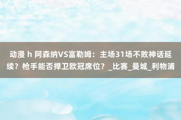 动漫 h 阿森纳VS富勒姆：主场31场不败神话延续？枪手能否捍卫欧冠席位？_比赛_曼城_利物浦