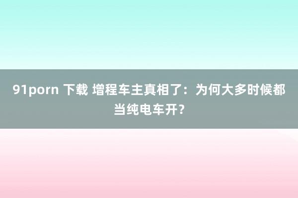 91porn 下载 增程车主真相了：为何大多时候都当纯电车开？