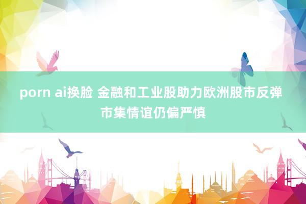 porn ai换脸 金融和工业股助力欧洲股市反弹 市集情谊仍偏严慎
