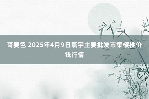 哥要色 2025年4月9日寰宇主要批发市集樱桃价钱行情
