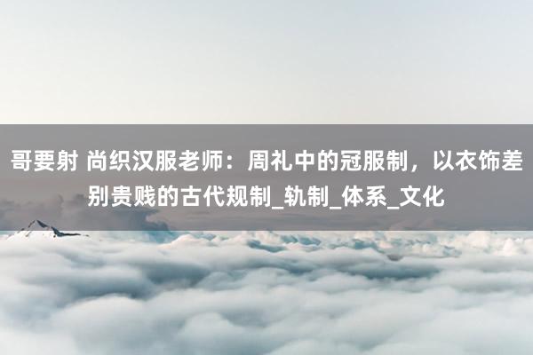 哥要射 尚织汉服老师：周礼中的冠服制，以衣饰差别贵贱的古代规制_轨制_体系_文化