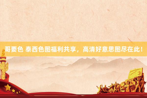 哥要色 泰西色图福利共享，高清好意思图尽在此！