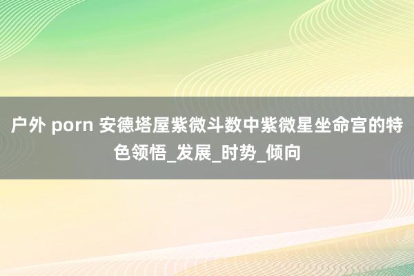 户外 porn 安德塔屋紫微斗数中紫微星坐命宫的特色领悟_发展_时势_倾向