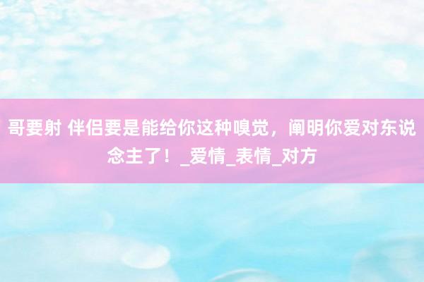 哥要射 伴侣要是能给你这种嗅觉，阐明你爱对东说念主了！_爱情_表情_对方