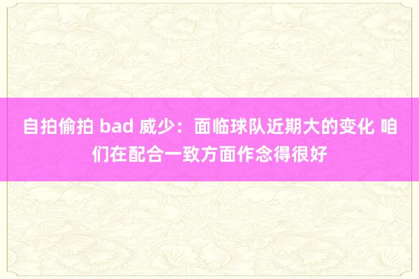 自拍偷拍 bad 威少：面临球队近期大的变化 咱们在配合一致方面作念得很好