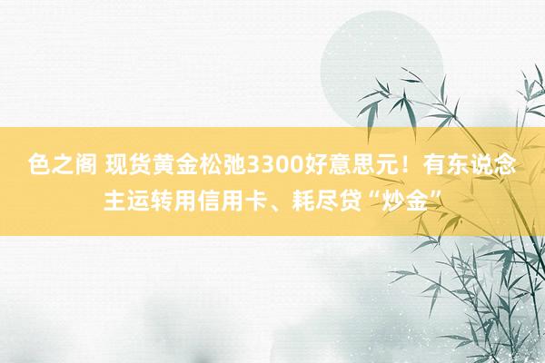 色之阁 现货黄金松弛3300好意思元！有东说念主运转用信用卡、耗尽贷“炒金”