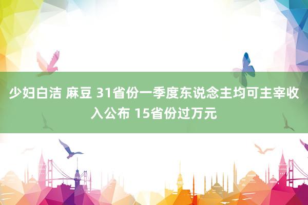 少妇白洁 麻豆 31省份一季度东说念主均可主宰收入公布 15省份过万元