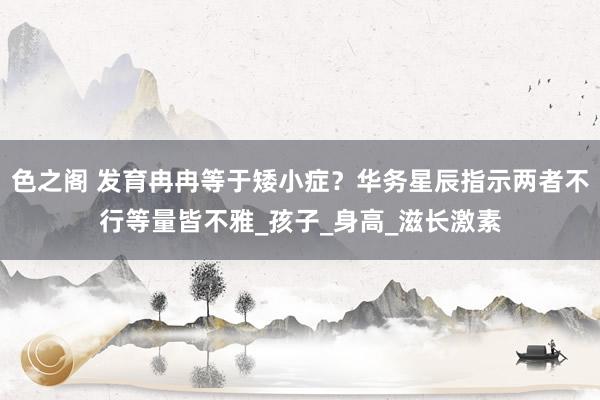 色之阁 发育冉冉等于矮小症？华务星辰指示两者不行等量皆不雅_孩子_身高_滋长激素